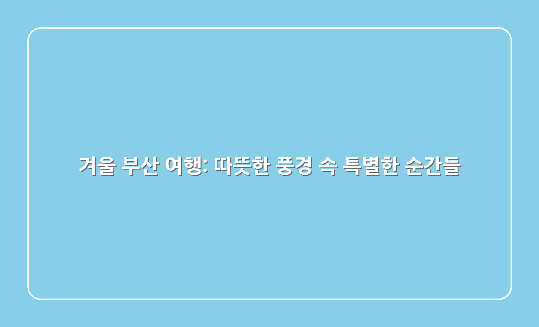 겨울 부산 여행: 따뜻한 풍경 속 특별한 순간들