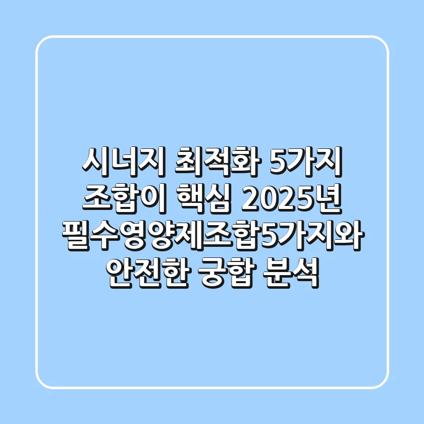 "시너지 최적화, 5가지 조합이 핵심" 2025년 필수영양제조합5가지와 안전한 궁합 분석
